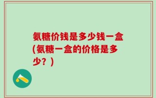 氨糖价钱是多少钱一盒(氨糖一盒的价格是多少？)