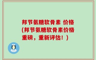 邦节氨糖软骨素 价格(邦节氨糖软骨素价格重磅，重新评估！)