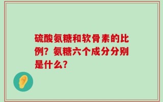 硫酸氨糖和软骨素的比例？氨糖六个成分分别是什么？
