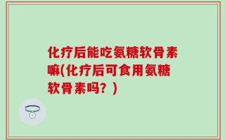 化疗后能吃氨糖软骨素嘛(化疗后可食用氨糖软骨素吗？)