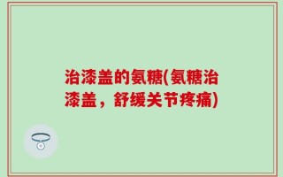 治漆盖的氨糖(氨糖治漆盖，舒缓关节疼痛)