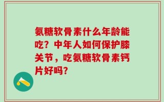 氨糖软骨素什么年龄能吃？中年人如何保护膝关节，吃氨糖软骨素钙片好吗？