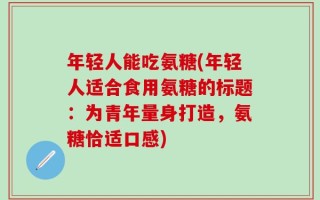 年轻人能吃氨糖(年轻人适合食用氨糖的标题：为青年量身打造，氨糖恰适口感)