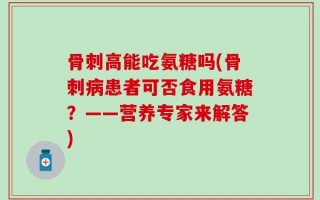 骨刺高能吃氨糖吗(骨刺病患者可否食用氨糖？——营养专家来解答)