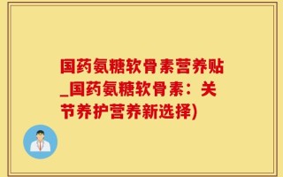 国药氨糖软骨素营养贴_国药氨糖软骨素：关节养护营养新选择)