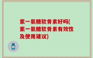 紫一氨糖软骨素好吗(紫一氨糖软骨素有效性及使用建议)