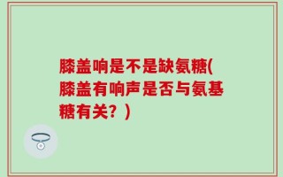 膝盖响是不是缺氨糖(膝盖有响声是否与氨基糖有关？)