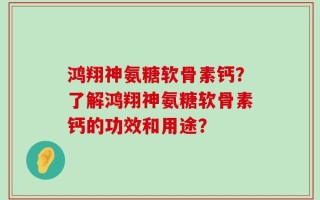 鸿翔神氨糖软骨素钙？了解鸿翔神氨糖软骨素钙的功效和用途？