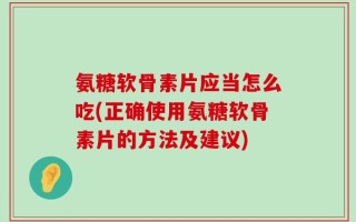 氨糖软骨素片应当怎么吃(正确使用氨糖软骨素片的方法及建议)