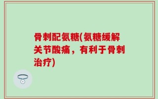 骨刺配氨糖(氨糖缓解关节酸痛，有利于骨刺治疗)