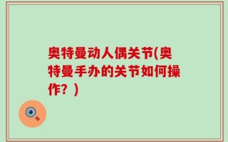 奥特曼动人偶关节(奥特曼手办的关节如何操作？)