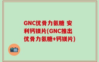 GNC优骨力氨糖 安利钙镁片(GNC推出优骨力氨糖+钙镁片)