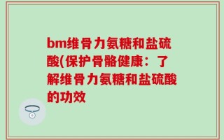 bm维骨力氨糖和盐硫酸(保护骨骼健康：了解维骨力氨糖和盐硫酸的功效
