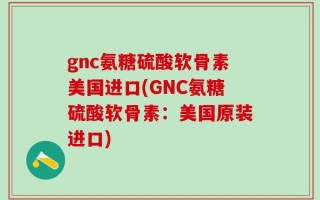 gnc氨糖硫酸软骨素美国进口(GNC氨糖硫酸软骨素：美国原装进口)