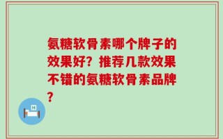 氨糖软骨素哪个牌子的效果好？推荐几款效果不错的氨糖软骨素品牌？