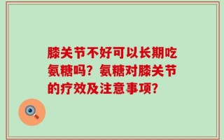膝关节不好可以长期吃氨糖吗？氨糖对膝关节的疗效及注意事项？