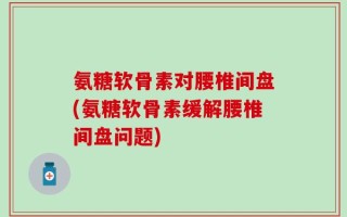 氨糖软骨素对腰椎间盘(氨糖软骨素缓解腰椎间盘问题)