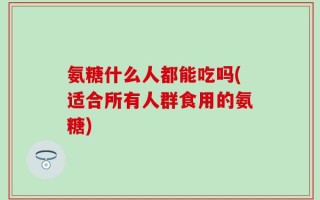 氨糖什么人都能吃吗(适合所有人群食用的氨糖)