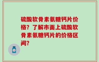 硫酸软骨素氨糖钙片价格？了解市面上硫酸软骨素氨糖钙片的价格区间？