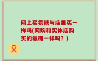 网上买氨糖与店里买一样吗(网购和实体店购买的氨糖一样吗？)
