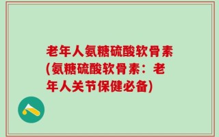 老年人氨糖硫酸软骨素(氨糖硫酸软骨素：老年人关节保健必备)