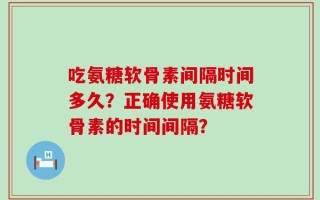 吃氨糖软骨素间隔时间多久？正确使用氨糖软骨素的时间间隔？