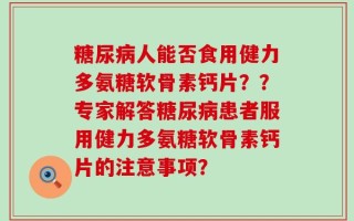 糖尿病人能否食用健力多氨糖软骨素钙片？？专家解答糖尿病患者服用健力多氨糖软骨素钙片的注意事项？