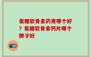氨糖软骨素药用哪个好？氨糖软骨素钙片哪个牌子好