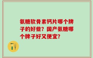 氨糖软骨素钙片哪个牌子的好些？国产氨糖哪个牌子好又便宜？