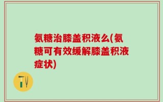 氨糖治膝盖积液么(氨糖可有效缓解膝盖积液症状)