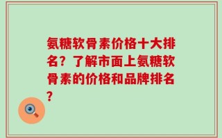 氨糖软骨素价格十大排名？了解市面上氨糖软骨素的价格和品牌排名？