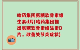 哈药集团氨糖软骨素维生素d片(哈药集团推出氨糖软骨素维生素D片，改善关节炎症状)