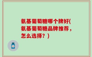 氨基葡萄糖哪个牌好(氨基葡萄糖品牌推荐，怎么选择？)