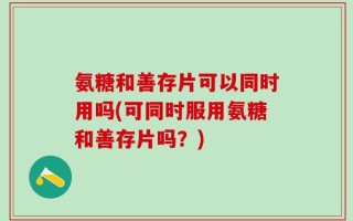 氨糖和善存片可以同时用吗(可同时服用氨糖和善存片吗？)