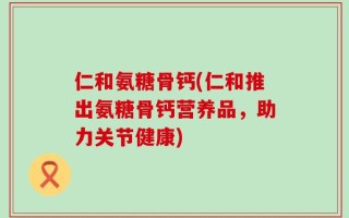 仁和氨糖骨钙(仁和推出氨糖骨钙营养品，助力关节健康)