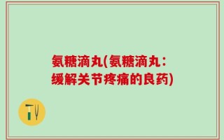 氨糖滴丸(氨糖滴丸：缓解关节疼痛的良药)