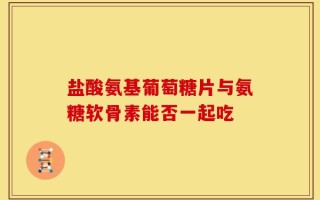 盐酸氨基葡萄糖片与氨糖软骨素能否一起吃