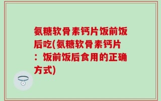 氨糖软骨素钙片饭前饭后吃(氨糖软骨素钙片：饭前饭后食用的正确方式)