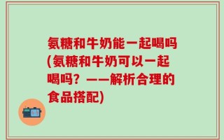 氨糖和牛奶能一起喝吗(氨糖和牛奶可以一起喝吗？——解析合理的食品搭配)