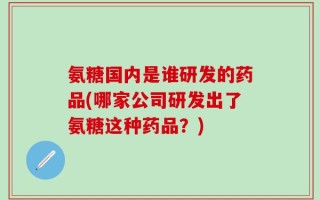 氨糖国内是谁研发的药品(哪家公司研发出了氨糖这种药品？)