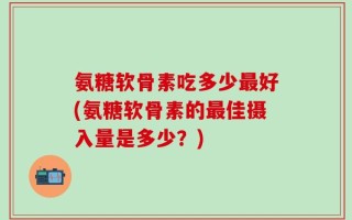 氨糖软骨素吃多少最好(氨糖软骨素的最佳摄入量是多少？)