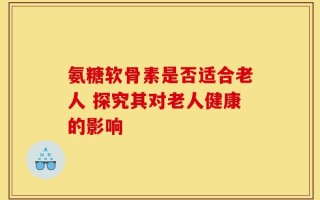氨糖软骨素是否适合老人 探究其对老人健康的影响