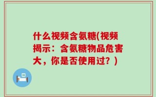 什么视频含氨糖(视频揭示：含氨糖物品危害大，你是否使用过？)