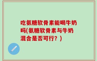 吃氨糖软骨素能喝牛奶吗(氨糖软骨素与牛奶混合是否可行？)