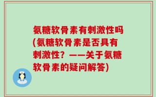 氨糖软骨素有刺激性吗(氨糖软骨素是否具有刺激性？——关于氨糖软骨素的疑问解答)