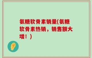 氨糖软骨素销量(氨糖软骨素热销，销售额大增！)