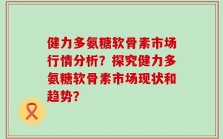 健力多氨糖软骨素市场行情分析？探究健力多氨糖软骨素市场现状和趋势？