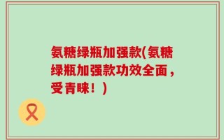 氨糖绿瓶加强款(氨糖绿瓶加强款功效全面，受青睐！)