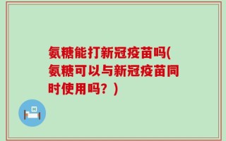氨糖能打新冠疫苗吗(氨糖可以与新冠疫苗同时使用吗？)
