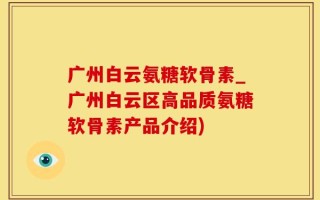 广州白云氨糖软骨素_广州白云区高品质氨糖软骨素产品介绍)